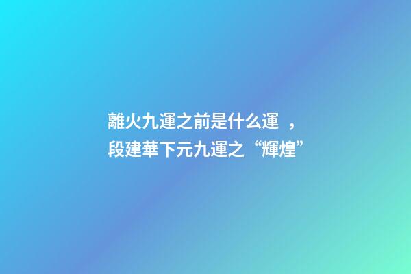 離火九運之前是什么運，段建華下元九運之“輝煌”
